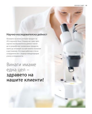 45
Научно-изследователска дейност
Основата на всеки успешен продукт на
LR е научната база. Според нас само чрез
научно-изследователска дейност могат
да се разработват иновативни продукти,
които да отговарят на най-новите познания
и достижения. Ето защо работим в тясно
сътрудничество с водещи международни
учени и специалисти.
Винаги имаме
една цел –
Научен съвет
здравето на
нашите клиенти!
 