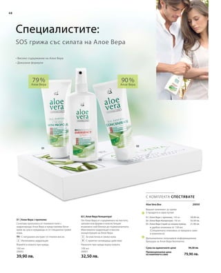 100 мл
20002
39,90 лв.
100 мл
20001
32,50 лв.
 20050
39,90 лв.
32,50 лв.
21,90 лв.
94,30 лв.
79,90 лв.
Aloe Vera Box
Сума на единичните цени
Промоционална цена
на комплекта само
Вашият комплект за грижа
3 продукта в една кутия:
01 | Алое Вера с прополис, 100 мл
02 | Алое Вера Концентрат, 100 мл
03 | Алое Вера Спрей за спешна помощ
в удобна опаковка от 150 мл
(Специалната опаковка се предлага само
в комплекта)
Допълнително получавате информационна
брошура за Алое Вера безплатно.
02 | Алое Вера Концентрат
Гел Алое Вера от сърцевината на листото,
запазен във форма и консистенция
възможно най-близки до първоначалната.
Максимална хидратация и висока
концентрация на Алое Вера.
		За еластична и свежа кожа
		С приятно охлаждащо действие
Нанесете при нужда върху кожата.
01 | Алое Вера с прополис
Съчетава прополиса от пчелните пити с
хидратиращо Алое Вера и представлява богат
крем за суха и нуждаеща се от специални грижи
кожа.
		С натурален екстракт от пчелен восък
		Интензивна хидратация
Втрийте в кожата при нужда.
48
90 %
Алое Вера
79 %
Алое Вера
С КОМПЛЕКТА СПЕСТЯВАТЕ
• Високо съдържание на Алое Вера
• Доказани формули
SOS грижа със силата на Алое Вера
Специалистите:
 