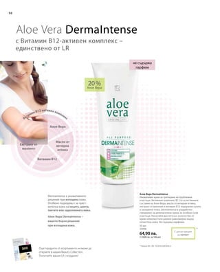 50 мл
20006
64,90 лв.
(129,80 лв. за 100 мл)
20 %
Алое Вера
*
50
С регистрация
за патент
Алое Вера DermaIntense
Иновативен крем за третиране на проблемни
участъци. Активният комплекс В12 от естествените
съставки на Алое Вера, масло от вечерна иглика,
екстракт от махония и витамин В12 подхранва сухата
и зачервена кожа. DermaIntense е разработен
специално за целенасочена грижа за особено сухи
участъци. Нанасяйте достатъчно количество от
крема няколко пъти дневно равномерно върху
почистена кожа. Не съдържа парфюми.
Dermaintense е иновативното
решение при изтощена кожа.
Особено подходящ е за чувст-
вителна кожа на лицето, шията,
лактите или задколянната ямка.
Aloe Vera Dermaintense
с Витамин В12-активен комплекс –
единствено от LR
не съдържа
парфюм
* Патент №.: DE 10 2010 030 443.3
Алое Вера
Масло от
вечерна
иглика
Витамин В12 активен комплекс
Витамин В12
Екстракт от
махония
Още продукти от асортимента ни може да
откриете в нашия Beauty Collection.
Попитайте вашия LR сътрудник!
Алое Вера DermaIntense –
вашето бързо решение
при изтощена кожа.
 