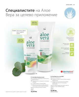 100 мл
20003
32,50 лв.
200 мл
20004
52,90 лв.
(26,45 лв. за 100 мл)
45 %
Алое Вера
60 %
Алое Вера
51
01 | Алое Вера Загряващ лосион
Леко загряващ и подхранващ кожата лосион
с натурални масла.
		Съдържа масло от евкалипт и полегнала
голтерия
		 Създава приятен загряващ ефект
		Маслата от маслини, жожоба, кайсии и
сусам правят кожата коприненонежна
Втрийте в големи участъци от кожата.
02 | Алое Вера Гел за тяло MSM
Мек, бързо попиващ гел.
		Съдържа екстракт от листа от мечо грозде и
върбова кора.
		Перфектно допълнение към Алое Вера
Freedom (вж. стр. 20–21) за външно
приложение.
Нанесете обилно върху участъците, които се
нуждаят от тази специална грижа.
А лое Вера
Специалистите на Алое
Вера за целево приложение
+
Високо съдържание
на Алое Вера
Подбрани
активни съставки
Тествана кожна
поносимост
Отлично качество
и сертифицирани
източници на
суровините
Съвет: Затоплящ ефект
при студени
крака
Сравнителни цени на дребно с подобни продукти на пазара
 