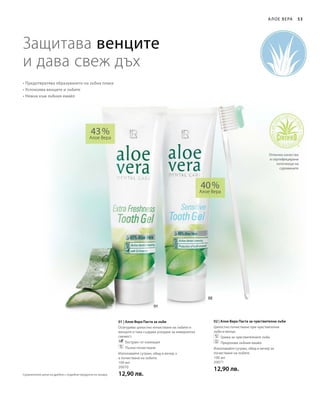 100 мл
20070
12,90 лв.
100 мл
20071
12,90 лв.
43 %
Алое Вера
40 %
Алое Вера
01 | Алое Вера Паста за зъби
Осигурява цялостно почистване на зъбите и
венците и така създава усещане за невероятна
свежест.
		Екстракт от ехинацея
		Пълно почистване
Използвайте сутрин, обед и вечер з
а почистване на зъбите.
02 | Алое Вера Паста за чувствителни зъби
Цялостно почистване при чувствителни
зъби и венци.
		Грижа за чувствителните зъби
		Предпазва зъбния емайл
Използвайте сутрин, обед и вечер за
почистване на зъбите.
53А лое Вера
Защитава венците
и дава свеж дъх
• Предотвратява образуването на зъбна плака
• Успокоява венците и зъбите
• Нежна към зъбния емайл
Отлично качество
и сертифицирани
източници на
суровините
Сравнителни цени на дребно с подобни продукти на пазара
 