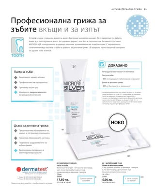 ***
75 мл
25090
17,50 лв.
(23,33 лв. за 100 мл)
10 x 1,4 г
25091
5,90 лв.
(42,14 лв. за 100 г)
55
1
	Антибактериалната паста за зъби е тествана от 10 жени и
мъже на възраст от 18 до 72 г. в проучване на Dermatest
GmbH за период от 4 седмици през април 2006 г.
2
	отнася се за бактериите стрептококи. Дъвката за дентална
грижа е тествана от 20 души на възраст от 26–54 г. в
потребителско проучване, проведено от Dermatest GmbH
за период от 2 дни през февруари 2010 г.
*	 Патент №: DE 10 2010 063 720.3-43
**	Патент №: DE 10 2010 030 546 A1
Професионална грижа за
зъбите вкъщи и за изпът
Устната кухина е среда на живот за много бактерии (микроорганизми). Те се закрепват по зъбите,
езика и устната кухина и могат да причинят кариес, лош дъх и пародонтоза. Активната съставка
MICROSILVER е натуралното и щадящо решение за намаляване на тези бактерии. С перфектното
съчетание между пастата за зъби и дъвката за дентална грижа LR предлага пълна защитна програма
за здрави зъби и венци.
Потвърдена ефективност от Dermatest:
Паста за зъби:
90% потвърждават стабилизиране на венците1
Дъвка за дентална грижа:
83 % от бактериите са премахнати2
Доказано
Ново
Антибактериа лна грижа
Паста за зъби:
Защитава от кариес и плака
Профилактика на пародонтоза
Премахва лошия дъх
Минералът хидроксилапатит
изгражда зъбния емайл
Дъвка за дентална грижа:
Предотвратява образуването на
кариес и отстранява отлаганията
Намалява образуването на плака
Подпомага заздравяването на
зъбния емайл
Възстановява лигавицата и
реминерализира зъбите
С регистрация
за патент
С регистрация
за патент
01 | Microsilver Plus
Паста за зъби
Използвайте сутрин и вечер или при нужда,
като почиствате зъбите цялостно в
продължение на минимум 2 минути.
02 | Microsilver Plus
Дъвка за дентална грижа
След хранене дъвчете за минимум 5 минути.
С лек ментов вкус. Допълнение към
ежедневната дентална грижа.
Сравнителни цени на дребно с подобни продукти на пазара
 