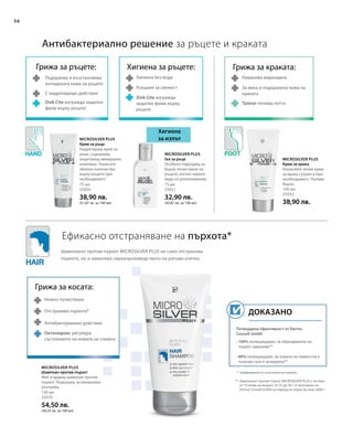 75 мл
25050
38,90 лв.
(51,87 лв. за 100 мл)
75 мл
25051
32,90 лв.
(43,87 лв. за 100 мл)
100 мл
25052
38,90 лв.
150 мл
25070
54,50 лв.
(36,33 лв. за 100 мл)
56
Потвърдена ефективност от Derma
Consult GmbH
• 100% потвърждават, че образуването на
пърхот намалява**
• 80% потвърждават, че кожата на главата не е
толкова суха и зачервена**
Доказано
Microsilver Plus
Антибактериално решение за ръцете и краката
Ефикасно отстраняване на пърхота*
Хигиена
за изпът
Грижа за ръцете:
Подхранва и възстановява
изтощената кожа на ръцете
С хидратиращо действие
Zink Cite изгражда защитен
филм върху ръцете
Хигиена за ръцете:
Хигиена без вода
Усещане за свежест
Zink Cite изгражда
защитен филм върху
ръцете
Грижа за косата:
Нежно почистване
Отстранява пърхота*
Антибактериално действие
Грижа за краката:
Намалява миризмата
За мека и подхранена кожа на
краката
Талкът попива потта
* предизвикан от суха кожа на главата
** Шампоанът против пърхот MICROSILVER PLUS е тестван
от 10 мъже на възраст от 22 до 56 г. в проучване на
Derma Consult GmbH за период от април до юни 2008 г.
Шампоанът против пърхот MICROSILVER PLUS не само отстранява
пърхота, но и намалява свръхпроизводството на рогови клетки.
Microsilver Plus
Крем за ръце
Хидратиращ крем за
ръце, съдържащ
защитаващ минерален
комплекс. Нанесете
обилно количество
върху ръцете при
необходимост.
Microsilver Plus
Гел за ръце
Особено подходящ за
бързо почистване на
ръцете, когато нямате
вода на разположение.
Microsilver Plus
Крем за крака
Нанасяйте лекия крем
за крака сутрин и при
необходимост. Попива
бързо.
Шампоан против пърхот
Мек и щадящ шампоан против
пърхот. Подходящ за ежедневна
употреба.
Октопирокс регулира
състоянието на кожата на главата
 
