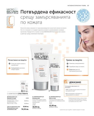 150 мл
25000
38,90 лв.
(25,93 лв. за 100 мл)
50 мл
25001
43,90 лв.
(87,80 лв. за 100 мл)Сума на единичните цени
Промоционална цена
на комплекта само
82,80 лв.
76,50 лв.
38,90 лв.
43,90 лв.
 25004
57
С КОМПЛЕКТА СПЕСТЯВАТЕ
01 | Microsilver Plus 02 | Microsilver Plus
Антибактериа лна грижа
Потвърдена ефикасност
срещу замърсяванията
по кожата
Намалява замърсяванията
Дефензил действа
противовъзпалително
Подобрява вида на кожата
Грижа за лицето:Почистване на лицето:
Почиства порите нежно и
в дълбочина
Нечистата кожа е резултат от свръхпроизводство на мастните жлези на кожата.
Ако те се запушат, се създават идеални условия за размножаване на микро-
организми. Продуктите за грижа за лице MICROSILVER PLUS почистват кожата
и действат срещу нежеланите бактерии.
Microsilver Plus
* Антибактериалният крем за лице е тестван
от 30 жени и мъже на възраст от 16 до 34 г.
в проучване на Dermatest GmbH за период
от 8 седмици през август 2005 г.
Комплект за лице
Microsilver Plus
Измиващ крем · 150 мл
Microsilver Plus
Крем за лице · 50 мл
Измиващ крем
Почиствайте лицето сутрин
и вечер с антибактериалния
измиващ крем.
Крем за лице
Нанесете върху лицето след
употребата на измиващия крем.
Салициловата киселина
отваря порите
Потвърдена ефективност от
Dermatest:
• 100% показват висока кожна поносимост
към крема за лице*
• 85% потвърждават намаляване на
замърсяванията по кожата*
Доказано
Сравнителни цени на дребно с подобни продукти на пазара
 