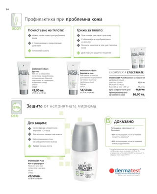 200 мл
25023
43,90 лв.
(21,95 лв. за 100 мл)
200 мл
25021
54,50 лв.
(27,25 лв. за 100 мл)
Сума на единичните цени
Промоционална цена
на комплекта само
98,80 лв.
86,90 лв.
43,90 лв.
54,50 лв.
50 мл
25022
28,50 лв.
(57,00 лв. за 100 мл)
 25109
58
С КОМПЛЕКТА СПЕСТЯВАТЕ
Microsilver Plus
Microsilver Plus
Microsilver Plus
Део защита:
Силен срещу неприятната
миризма – 24 часа
Без алкохол: нежен към кожата
Без алуминиеви соли:
не затваря потните жлези
Профилактика при проблемна кожа
Защита от неприятната миризма
* Антибактериалният рол-он дезодорант е тестван
от 20 жени и мъже на възраст от 25 до 76 г.
в проучване на Dermatest GmbH за период от 4
седмици през април 2010 г.
Нежно почистване при проблемна
кожа
С подхранващо и хидратиращо
действие
Успокоява кожата
При големи участъци суха кожа
Стабилизира и подобрява вида
на кожата
Лесен за нанасяне и при чувствителна
кожа
Действа като защитно покритие
MICROSILVER PLUS Комплект за тяло
Талкът попива потта
Душ-гел
Мек гел за ежедневно
почистване на проблемна,
изтощена кожа. Идеална
подготовка за следващата
козметична грижа.
Емулсия за тяло
Лек лосион за тяло за
дълготрайно подхранване
на големи участъци
проблемна кожа.
MICROSILVER PLUS
Душ-гел · 200 мл
MICROSILVER PLUS
Емулсия за тяло · 200 мл
Рол-он дезодорант
Нанесете рол-она
сутрин или след душ.
Почистване на тялото: Грижа за тялото:
Доказано
Потвърдена ефективност от
Dermatest:
• 80% потвърждават, че не се появява
неприятна миризма*
• 80% потвърждават, че не се появяват
кожни раздразнения*
 