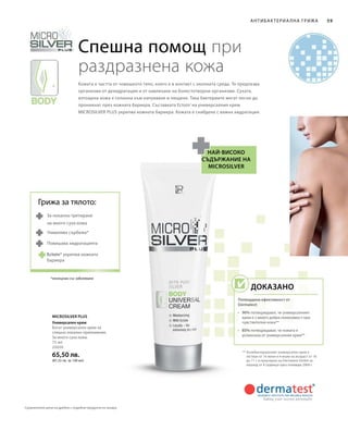 75 мл
25020
65,50 лв.
(87,33 лв. за 100 мл)
59
Microsilver Plus
Спешна помощ при
раздразнена кожа
Кожата е частта от човешкото тяло, която е в контакт с околната среда. Тя предпазва
организма от дехидратация и от навлизане на болестотворни организми. Сухата,
изтощена кожа е склонна към напукване и лющене. Така бактериите могат лесно да
проникнат през кожната бариера. Съставката Ectoin®
на универсалния крем
MICROSILVER PLUS укрепва кожната бариера. Кожата е снабдена с важна хидратация.
най-високо
съдържание на
microsilver
** Антибактериалният универсален крем е
тестван от 16 жени и 4 мъже на възраст от 18
до 71 г. в проучване на Dermatest GmbH за
период от 4 седмици през ноември 2004 г.
За локално третиране
на много суха кожа
Намалява сърбежа*
Повишава хидратацията
*несвързан със заболяване
Антибактериа лна грижа
Универсален крем
Богат универсален крем за
спешно локално приложение.
За много суха кожа.
Грижа за тялото:
Ectoin® укрепва кожната
бариера
Доказано
Потвърдена ефективност от
Dermatest:
•	90% потвърждават, че универсалният
крем е с много добра поносимост при
чувствителна кожа**
•	85% потвърждават, че кожата е
успокоена от универсалния крем**
Сравнителни цени на дребно с подобни продукти на пазара
 