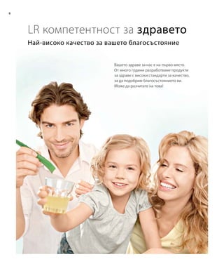 6
Най-високо качество за вашето благосъстояние
LR компетентност за здравето
Вашето здраве за нас е на първо място.
От много години разработваме продукти
за здраве с високи стандарти за качество,
за да подобрим благосъстоянието ви.
Може да разчитате на това!
 