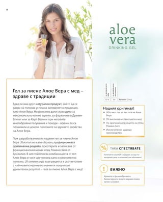 6075 %
8
Витамин С (mg)
задневнадоза
абсолютно
задневнадоза
NRVНашият оригинал!
Важно
ТАКА СПЕСТЯВАТЕ
Попитайте вашия LR сътрудник за още по-
изгодните цени за комплект или абонамент!
Хранете се разнообразно и
балансирано и водете здравословен
начин на живот.
Гел за пиене Алое Вера с мед –
здраве с традиции
Едва ли има друг натурален продукт, който да се
радва на толкова успешна хилядолетна традиция,
като Алое Вера. Независимо дали става дума за
мексиканското племе ацтеки, за фараоните в Древен
Египет или за Карл Велики при неговите
многобройни пътувания и походи – всички те са
познавали и ценели полезните за здравето свойства
на Алое Вера.
При разработването на първия гел за пиене Алое
Вера LR използва като образец традиционната
оригинална рецепта, преоткрита и записана от
францисканския монах отец Романо Заго от
Бразилия. В нея той описва комбинацията от гел
Алое Вера и чист цветен мед като изключително
полезна. LR оптимизира тази рецепта в съответствие
с най-новите научни познания и получихме
удивителен резултат – гела за пиене Алое Вера с мед!
	90% чист гел от листата на Алое
Вера
	9% висококачествен цветен мед
	По оригиналната рецепта на Отец
Романо Заго
	Изключително щадящо
производство
 