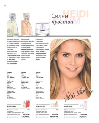 10
200 мл
3124
43,90 лв.
(21,95 лв. за 100 мл)
200 мл
3302
64,90 лв.
(32,45 лв. за 100 мл)
200 мл
2893
54,90 лв.
(27,45 лв. за 100 мл)
50 мл
2890
81,90 лв.
50 мл
3300
76,90 лв.
50 мл
3121
76,90 лв.
200 мл
2894
57,90 лв.
(28,95 лв. за 100 мл)
200 мл
3123
36,90 лв.
(18,45 лв. за 100 мл)
2856 3304 3141
Силни
чувства
Парфюмиран
лосион за тяло
Парфюмиран
крем за тяло
Парфюмиран
душ-гел
Парфюм Парфюм Парфюм
Парфюмиран
лосион за тяло
Парфюмиран
душ-гел
Очаровайте
с позитивно,
естествено излъчване
– като самата Хайди.
Спираща дъха
комбинация от пъпеш,
лотос, жасмин и
сандалово дърво,
завършена от лек
аромат на розов
пипер.
Вдъхновяващ,
мечтателен, чувствен!
Очарователната
ароматна композиция
от нежен лотос,
ванилия, хелиотроп
и бял мускус създава
чувствена, женствена
аура и пленява
с изисканата си
прелест.
И на върха на успеха
останете верни на себе
си. Първият парфюм
на топ-модела Хайди
Клум отговаря на
сексапила,
решителността и
елегантността й.
Свежи плодови нотки
се комбинират с букет
от бели цветя,
индийско пачули и
чувствена тонка.
КОМПЛЕКТ
Ароматен комплект
ME by Heidi Klum
Парфюм, душ-гел, лосион за тяло
Сума на единичните цени  157,70 лв.
Цена на комплекта само 139,90 лв.
Ароматен комплект
Dreams by Heidi Klum
Парфюм, крем за тяло
Сума на единичните цени  141,80 лв.
Цена на комплекта само 129,90 лв.
Ароматен комплект
Heidi Klum
Парфюм, душ-гел, лосион за тяло
Сума на единичните цени  194,70 лв.
Цена на комплекта само 174,90 лв.
КОМПЛЕКТ КОМПЛЕКТ
 