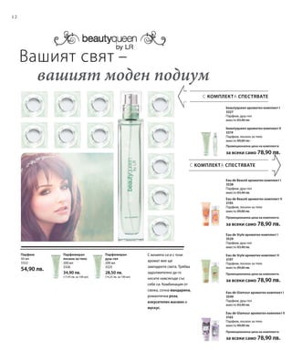 12
200 мл
3325
28,50 лв.
(14,25 лв. за 100 мл)
200 мл
3326
34,90 лв.
(17,45 лв. за 100 мл)
50 мл
3322
54,90 лв.
С КОМПЛЕКТА СПЕСТЯВАТЕ
С КОМПЛЕКТА СПЕСТЯВАТЕ
beautyqueen ароматен комплект I
3327
Парфюм, душ-гел
вместо 83,40 лв.
beautyqueen ароматен комплект II
3319
Парфюм, лосион за тяло
вместо 89,80 лв.
Промоционална цена на комплекта
за всеки само 78,90 лв.
Eau de Beauté ароматен комплект I
3538
Парфюм, душ-гел
вместо 83,40 лв.
Eau de Beauté ароматен комплект II
3195
Парфюм, лосион за тяло
вместо 89,80 лв.
Промоционална цена на комплекта
за всеки само 78,90 лв.
Eau de Style ароматен комплект I
3529
Парфюм, душ-гел
вместо 83,40 лв.
Eau de Style ароматен комплект II
3197
Парфюм, лосион за тяло
вместо 89,80 лв.
Промоционална цена на комплекта
за всеки само 78,90 лв.
Eau de Glamour ароматен комплект I
3549
Парфюм, душ-гел
вместо 83,40 лв.
Eau de Glamour ароматен комплект II
3165
Парфюм, лосион за тяло
вместо 89,80 лв.
Промоционална цена на комплекта
за всеки само 78,90 лв.
Вашият свят –
	 вашият моден подиум
Парфюмиран
душ-гел
С визията си и с този
аромат вие ще
завладеете света. Трябва
задължително да го
носите навсякъде със
себе си. Комбинация от
свежа, сочна мандарина,
романтична роза,
изкусителен жасмин и
мускус.
Парфюмиран
лосион за тяло
Парфюм
 