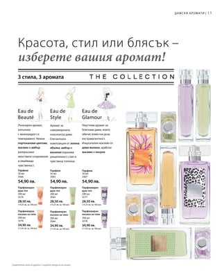 13
50 мл
3566
54,90 лв.
50 мл
3565
54,90 лв.
50 мл
3567
54,90 лв.
200 мл
3574
28,50 лв.
(14,25 лв. за 100 мл)
200 мл
3563
28,50 лв.
(14,25 лв. за 100 мл)
200 мл
3577
28,50 лв.
(14,25 лв. за 100 мл)
200 мл
3576
34,90 лв.
(17,45 лв. за 100 мл)
200 мл
3564
34,90 лв.
(17,45 лв. за 100 мл)
200 мл
3578
34,90 лв.
(17,45 лв. за 100 мл)
Красота, стил или блясък –
изберете вашия аромат!
3 стила, 3 аромата
Аромат за
самоуверената,
класическа дама.
Елегантната
композиция от зелена
ябълка, амбър и
ванилия изразява
решителност, стил и
чувствена топлина.
Eau de
Style
Eau de
Beauté
Лъчезарен аромат,
изпълнен
с жизнерадост и
темперамент. Нежни
портокалови цветове,
жасмин и амбър
разпръскват
женствено очарование
и омайваща
чувственост.
Eau de
Glamour
Неустоим аромат за
бляскави дами, които
обичат известна доза
екстравагантност.
Изкусителен коктейл от
диви малини, арабски
жасмин и пачули.
Дамски аромати |
Парфюм Парфюм Парфюм
Парфюмиран
душ-гел
Парфюмиран
душ-гел
Парфюмиран
душ-гел
Парфюмиран
лосион за тяло
Парфюмиран
лосион за тяло
Парфюмиран
лосион за тяло
Сравнителни цени на дребно с подобни продукти на пазара
 