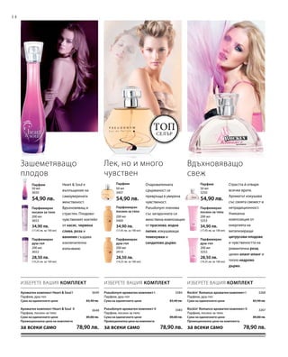 14
200 мл
3252
28,50 лв.
(14,25 лв. за 100 мл)
200 мл
3410
28,50 лв.
(14,25 лв. за 100 мл)
200 мл
3652
28,50 лв.
(14,25 лв. за 100 мл)
200 мл
3253
34,90 лв.
(17,45 лв. за 100 мл)
200 мл
3409
34,90 лв.
(17,45 лв. за 100 мл)
200 мл
3653
34,90 лв.
(17,45 лв. за 100 мл)
50 мл
3250
54,90 лв.
50 мл
3407
54,90 лв.
50 мл
3650
54,90 лв.
3649
3648
3384 3268
3383 3267
Топ
селър
ИЗБЕРЕТЕ ВАШИЯ КОМПЛЕКТИЗБЕРЕТЕ ВАШИЯ КОМПЛЕКТ ИЗБЕРЕТЕ ВАШИЯ КОМПЛЕКТ
Heart  Soul е
въплъщение на
самоуверената
женственост.
Вдъхновяващ и
страстен. Плодово-
чувственият коктейл
от касис, червена
слива, роза и
ванилия създава
изключително
излъчване.
Зашеметяващо
плодов
Лек, но и много
чувствен
Очарователната
сдържаност се
превръща в уверена
чувственост.
Pseudonym пленява
със загадъчната си
женствена композиция
от праскова, водна
лилия, изкушаващи
теменужки и
сандалово дърво.
Парфюмиран
душ-гел
Парфюмиран
душ-гел
Парфюмиран
душ-гел
Парфюмиран
лосион за тяло
Парфюмиран
лосион за тяло
Парфюмиран
лосион за тяло
ПарфюмПарфюмПарфюм Страстта й отваря
всички врати.
Ароматът изкушава
със своята свежест и
нетрадиционност.
Уникална
композиция от
енергията на
витализиращи
цитрусови плодове
и чувствеността на
романтична роза,
ценен иланг-иланг и
топло кедрово
дърво.
Вдъхновяващо
свеж
Rockin‘ Romance ароматен комплект I
Парфюм, душ-гел
Сума на единичните цени  83,40 лв.
Rockin‘ Romance ароматен комплект II
Парфюм, лосион за тяло
Сума на единичните цени  89,80 лв.
Промоционална цена на комплекта
за всеки само 78,90 лв.
Pseudonym ароматен комплект I
Парфюм, душ-гел
Сума на единичните цени  83,40 лв.
Pseudonym ароматен комплект II
Парфюм, лосион за тяло
Сума на единичните цени  89,80 лв.
Промоционална цена на комплекта
за всеки само 78,90 лв.
Ароматен комплект Heart  Soul I
Парфюм, душ-гел
Сума на единичните цени  83,40 лв.
Ароматен комплект Heart  Soul II
Парфюм, лосион за тяло
Сума на единичните цени  89,80 лв.
Промоционална цена на комплекта
за всеки само 78,90 лв.
 