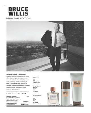 16
030201
2953
50 мл
2950
76,90 лв.
100 мл
2952
43,90 лв.
200 мл
2951
36,90 лв.
(18,45 лв. за 100 мл)
С КОМПЛЕКТА СПЕСТЯВАТЕ
Цитрусови плодове и черен пипер
създават свежо начало, а ароматни нотки,
облагородени с дъх на тютюн, излъчват
силна мъжествена елегантност. Основната
нотка, съставена от чувствен акорд от
кожа и ценно дърво агар, придава на
парфюма уникален почерк, който отразява
страната на Брус Уилис, която остава
скрита от прожекторите.
Ароматен комплект
Bruce Willis Personal Edition
Парфюм, афтършейв крем-гел,
шампоан за коса и тяло
Сума на единичните цени  157,70 лв.
Промоционална цена
на комплекта само 139,90 лв.
01 | Парфюм
02 | Афтършейв
крем-гел
03 | Парфюмиран
шампоан за коса и
тяло
 