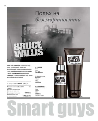 18
0302
3522
50 мл
3505
76,90 лв.
100 мл
3507
43,90 лв.
200 мл
3521
36,90 лв.
(18,45 лв. за 100 мл)
С КОМПЛЕКТА СПЕСТЯВАТЕ
Smart Guys live forever – точно като Брус
Уилис. Целеустремен, мъжествен,
нетрадиционен. Ароматът на екшън героя:
силно сандалово дърво и пикантен пипер
срещат земен ветивер и витализиращ
грейпфрут. Първият парфюм на Брус Уилис –
вече една истинска легенда.
Ароматен комплект Bruce Willis
Парфюм
Балсам за след бръснене
Шампоан за коса и тяло
Сума на единичните цени  157,70 лв.
Промоционална цена
на комплекта само 139,90 лв.
Полъх на
безсмъртността
01 | Парфюм
02 | Балсам за след
бръснене
03 | Парфюмиран
шампоан за коса и
тяло
 