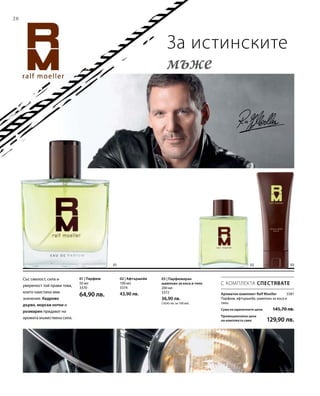 20
01 02 03
50 мл
3370
64,90 лв.
200 мл
3372
36,90 лв.
(18,45 лв. за 100 мл)
100 мл
3374
43,90 лв. 3381
С КОМПЛЕКТА СПЕСТЯВАТЕ
За истинските
мъже
Ароматен комплект Ralf Moeller
Парфюм, афтършейв, шампоан за коса и
тяло
Сума на единичните цени  145,70 лв.
Промоционална цена
на комплекта само 129,90 лв.
Със смелост, сила и
увереност той прави това,
което наистина има
значение. Кедрово
дърво, морски нотки и
розмарин придават на
аромата мъжествена сила.
01 | Парфюм 03 | Парфюмиран
шампоан за коса и тяло
02 | Афтършейв
 