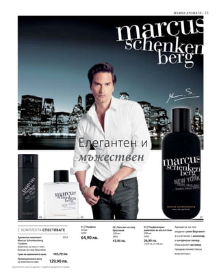 21
03 02 01
3552
50 мл
3450
64,90 лв.
200 мл
3452
36,90 лв.
(18,45 лв. за 100 мл)
100 мл
3453
43,90 лв.
С КОМПЛЕКТА СПЕСТЯВАТЕ
Мъжки аромати |
Елегантен и
мъжествен
Ароматен комплект
Marcus Schenkenberg
Парфюм
Шампоан за коса и тяло
Балсам за след бръснене
Сума на единичните цени  145,70 лв.
Промоционална цена
на комплекта само 129,90 лв.
01 | Парфюм Ароматът на топ-
модела: свеж бергамот
в съчетание с шоколад
и сечуански пипер.
Изисканият ветивер
придава мъжествена
елегантност.
03 | Парфюмиран
шампоан за коса и тяло
02 | Балсам за след
бръснене
Сравнителни цени на дребно с подобни продукти на пазара
 