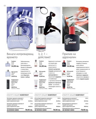 22
200 мл
3417
28,50 лв.
(14,25 лв. за 100 мл)
200 мл
30002
28,50 лв.
(14,25 лв. за 100 мл)
200 мл
30022
28,50 лв.
(14,25 лв. за 100 мл)
100 мл
3416
34,90 лв.
100 мл
30001
34,90 лв.
100 мл
30021
34,90 лв.
50 мл
30020
54,90 лв.
50 мл
30000
54,90 лв.
50 мл
3414
54,90 лв.
3193
3194
30003
30004
30023
30024
ИЗБЕРЕТЕ ВАШИЯ КОМПЛЕКТ ИЗБЕРЕТЕ ВАШИЯ КОМПЛЕКТ ИЗБЕРЕТЕ ВАШИЯ КОМПЛЕКТ
Забележителен,
тайнствен и
безкомпромисен.
Ароматът убеждава
с мъжествена
изразителност и
непреходна нотка
свеж бергамот,
лимон и амбър.
Винаги изпреварващ
времето
3, 2, 1 –
действие!
Идеалното съчетание
на спортен дух,
елегантност и
мъжественост.
Свежите цитрусови
плодове, динамичната
острота на
джинджифила и
пикантният кардамон
се комбинират
с чувствено-елегантни
дървесни и мускусни
нотки – за спокоен,
непринуден начин на
живот.
Парфюмиран
шампоан за
коса и тяло
Парфюмиран
шампоан за
коса и тяло
Парфюмиран
шампоан за
коса и тяло
Афтършейв Афтършейв Афтършейв
ПарфюмПарфюмПарфюм Вълнуващ, динамичен
парфюм за мъжете,
които обичат
предизвикателствата и
дават определението за
успех! Ароматът
убеждава със свеж
портокал, кардамон,
изкусителен жасмин и
силно кедрово дърво.
Прилив на
адреналин
Racing ароматен комплект I
Парфюм, шампоан за коса и тяло
Сума на единичните цени  83,40 лв.
Racing ароматен комплект II
Парфюм, афтършейв
Сума на единичните цени  89,80 лв.
Промоционална цена на комплекта
за всеки само 78,90 лв.
LR Just Sport ароматен комплект I
Парфюм, шампоан за коса и тяло
Сума на единичните цени  83,40 лв.
LR Just Sport ароматен комплект II
Парфюм, афтършейв
Сума на единичните цени  89,80 лв.
Промоционална цена на комплекта
за всеки само 78,90 лв.
Terminator ароматен комплект I
Парфюм, шампоан за коса и тяло
Сума на единичните цени  83,40 лв.
Terminator ароматен комплект II
Парфюм, афтършейв
Сума на единичните цени  89,80 лв.
Промоционална цена на комплекта
за всеки само 78,90 лв.
 