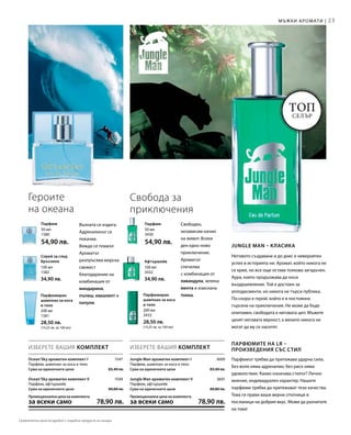 23
200 мл
1581
28,50 лв.
(14,25 лв. за 100 мл)
200 мл
3433
28,50 лв.
(14,25 лв. за 100 мл)
100 мл
1582
34,90 лв.
100 мл
3432
34,90 лв.
50 мл
1580
54,90 лв.
50 мл
3430
54,90 лв.
1547
1548
3600
3601
ИЗБЕРЕТЕ ВАШИЯ КОМПЛЕКТ ИЗБЕРЕТЕ ВАШИЯ КОМПЛЕКТ
Топ
селър
Мъжки аромати |
Вълната се издига.
Адреналинът се
покачва.
Вижда се плажът.
Ароматът
разпръсква морска
свежест
благодарение на
комбинация от
мандарина,
пъпеш, евкалипт и
пачули.
Свободен,
независим начин
на живот. Всеки
ден едно ново
приключение.
Ароматът
спечелва
с комбинация от
лавандула, зелена
мента и изискана
тонка.
Героите
на океана
Парфюмиран
шампоан за коса
и тяло
Парфюмиран
шампоан за коса
и тяло
Спрей за след
бръснене Афтършейв
Парфюм Парфюм
Свобода за
приключения
Jungle Man ароматен комплект I
Парфюм, шампоан за коса и тяло
Сума на единичните цени  83,40 лв.
Jungle Man ароматен комплект II
Парфюм, афтършейв
Сума на единичните цени  89,80 лв.
Промоционална цена на комплекта
за всеки само 78,90 лв.
Ocean‘Sky ароматен комплект I
Парфюм, шампоан за коса и тяло
Сума на единичните цени  83,40 лв.
Ocean‘Sky ароматен комплект II
Парфюм, афтършейв
Сума на единичните цени  89,80 лв.
Промоционална цена на комплекта
за всеки само 78,90 лв.
Jungle Man – класика
Неговото създаване и до днес е невероятен
успех в историята ни. Аромат, който никога не
се крие, но все още остава толкова загадъчен.
Аура, която продължава да носи
въодушевление. Той е достоен за
аплодисменти, но никога не търси публика.
По-скоро е герой, който е в постоянно
търсене на приключения. Не може да бъде
опитомен, свободата е неговата цел. Мъжете
ценят неговата вярност, а жените никога не
могат да му се наситят.
Парфюмите на LR –
произведения със стил
Парфюмът трябва да притежава ударна сила.
Без воля няма адреналин, без риск няма
удоволствие. Какво означава стилът? Лично
мнение, индивидуален характер. Нашите
парфюми трябва да притежават тези качества.
Това ги прави ваши верни спътници и
посланици на добрия вкус. Може да разчитате
на това!
Сравнителни цени на дребно с подобни продукти на пазара
 