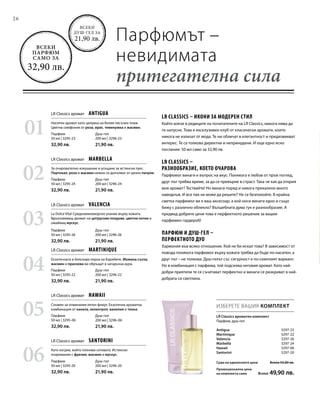 26
01
03
05
02
04
06
Душ-гел
200 мл | 3296-23
21,90 лв.
Парфюм
50 мл | 3295-23
32,90 лв.
Душ-гел
200 мл | 3296-26
21,90 лв.
Парфюм
50 мл | 3295-26
32,90 лв.
Душ-гел
200 мл | 3296-06
21,90 лв.
Парфюм
50 мл | 3295-06
32,90 лв.
Душ-гел
200 мл | 3296-24
21,90 лв.
Парфюм
50 мл | 3295-24
32,90 лв.
Душ-гел
200 мл | 3296-22
21,90 лв.
Парфюм
50 мл | 3295-22
32,90 лв.
Душ-гел
200 мл | 3296-20
21,90 лв.
Парфюм
50 мл | 3295-20
32,90 лв.
Antigua  3297-23
Martinique  3297-22
Valencia  3297-26
Marbella  3297-24
Hawaii  3297-06
Santorini 3297-20
ИЗБЕРЕТЕ ВАШИЯ КОМПЛЕКТ
Парфюмът –
невидимата
притегателна сила
Всеки
душ-гел за
21,90 лв.
Всеки
парфюм
само за
32,90 лв.
LR Classics ароматен комплект
Парфюм, душ-гел
LR Classics аромат  Antigua
LR Classics аромат  Valencia
LR Classics аромат  Hawaii
LR Classics аромат  Marbella
LR Classics аромат  Martinique
LR Classics аромат  Santorini
Наситен аромат като целувка на белия пясъчен плаж.
Цветна симфония от роза, ирис, теменужка и жасмин.
За очарователно изкушение и усещане за истински лукс.
Портокал, роза и жасмин нежно се допълват от ценно пачули.
La Dolce Vita! Средиземноморско ухание върху кожата.
Вдъхновяващ аромат на цитрусови плодове, цветни нотки и
омайващ мускус.
Екзотичната и бляскава перла на Карибите. Момина сълза,
жасмин и праскова ви обръщат в загадъчна аура.
Спомен за отминалия летен флирт. Екзотична ароматна
комбинация от канела, хелиотроп, ванилия и тонка.
Като изгрев, който пленява сетивата. Истинско
очарование с фрезия, жасмин и мускус.
LR Classics – икони за модерен стил
Който влезе в редиците на почитателите на LR Classics, никога няма да
ги напусне. Това е ексклузивен клуб от класически аромати, които
никога не излизат от мода. Те ни обличат в елегантност и предизвикват
интерес. Те са толкова директни и непринудени. И още едно ясно
послание: 50 мл само за 32,90 лв.
LR Classics –
разнообразие, което очарова
Парфюмът винаги е въпрос на вкус. Понякога е любов от пръв поглед,
друг път трябва време, за да се превърне в страст. Така че как да открия
моя аромат? Тествайте! Но винаги поред и никога прекалено много
наведнъж. И все пак не може да решите? Не се безпокойте. В крайна
сметка парфюмът ви е ваш аксесоар, а кой носи винаги едно и също
бижу с различно облекло? Вълшебната дума тук е разнообразие. А
предвид добрите цени това е перфектното решение за вашия
парфюмен гардероб!
Парфюм и душ-гел –
перфектното дуо
Хармония във всяко отношение. Кой не би искал това? В зависимост от
повода понякога парфюмът върху кожата трябва да бъде по-наситен, а
друг път – не толкова. Душ-гелът със сигурност е по-семплият вариант.
Но в комбинация с парфюма, той подсилва неговия аромат. Като най-
добри приятели те се съчетават перфектно и винаги се разкриват в най-
добрата си светлина.
Сума на единичните цени  Всеки 54,80 лв.
Промоционална цена
на комплекта само  Всеки 49,90 лв.
 