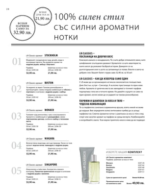28
01
02
04
03
05
Шампоан за коса и тяло
200 мл | 3296-60
21,90 лв.
Парфюм
50 мл | 3295-60
32,90 лв.
Шампоан за коса и тяло
200 мл | 3296-62
21,90 лв.
Парфюм
50 мл | 3295-62
32,90 лв.
Шампоан за коса и тяло
200 мл | 3296-61
21,90 лв.
Парфюм
50 мл | 3295-61
32,90 лв.
Шампоан за коса и тяло
200 мл | 3296-59
21,90 лв.
Парфюм
50 мл | 3295-59
32,90 лв.
Шампоан за коса и тяло
200 мл | 3296-51
21,90 лв.
Парфюм
50 мл | 3295-51
32,90 лв.
ИЗБЕРЕТЕ ВАШИЯ КОМПЛЕКТ
100% силен стил
със силни ароматни
нотки
LR Classics ароматен комплект
Парфюм, шампоан за коса и тяло
LR Classics аромат  STOCKHOLM
LR Classics аромат  BOSTON
LR Classics аромат  NIAGARA
LR Classics аромат  MONACO
LR Classics аромат  SINGAPORE
LR Classics –
посланици на добрия вкус
Класиката винаги е ненадмината. Тя е като добре отлежалото вино, като
шлифования скъпоценен диамант. Ароматите са като авантюристи,
които могат да разкажат безброй истории. Доверете се на
дългогодишния опит и усета за запомнящи се появи. Влезте в света на
добрия стил. Вашият билет струва само 32,90 лв. за 50 мл!
LR Classics – как да избереш само един
С LR може да си организирате истинско околосветско пътешествие.
Днес Бостън, а утре – Сингапур. А на всяко пристанище по една нова
любов. Аромати от далечни места ви завладяват и точният парфюм
подчертава стила ви в точното време. Не давайте сърцето си само на
един аромат, когато може да се радвате на такова разнообразие.
Парфюм и шампоан за коса и тяло –
чудесна комбинация
Те са перфектно съчетани в хармонична връзка, която никой не може
да наруши. Вие определяте колко интензивно трябва да се усеща
парфюмът ви. Семпли ароматни нотки с шампоана за коса и тяло след
спорт или наситен аромат на парфюм за среща вечерта. Комбинирайте
и изпробвайте смело. Тези верни приятели никога няма да ви подведат.
Модерният скандинавски град: дизайн, мода и
вълнуващи партита. Лек дървесен аромат на
кедрово дърво, амбър и бергамот.
За жадните за живот. Толкова разнообразен и
мултикултурен. Свежа плодова комбинация от ябълка и
портокал в съчетание с кедрово дърво и амбър.
Величествени водопади, могъща природа. Такъв е и този
аромат: морски нотки, лавандула и кедрово дърво.
Големият град впечатлява с лукс и ексклузивност.
Ароматът е комбинация от джинджифил, свежи
портокалови цветове, изобилен амбър и тютюневи
листа.
Изкусителен и тайнствен. Контрастен и винаги
вълнуващ. Пикантни ориенталски акорди в съчетание
с кедрово дърво и ванилия.
Всеки
душ-гел за
21,90 лв.
Всеки
парфюм
само за
32,90 лв.
Monaco  3297-59
Boston  3297-62
Stockholm  3297-60
Niagara 3297-61
Singapore 3297-51
Сума на единичните цени  Всеки 54,80 лв.
Промоционална цена
на комплекта само  Всеки 49,90 лв.
 
