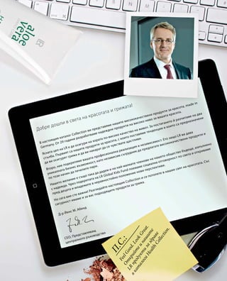 В настоящия каталог Collection ви представяме нашите висококачествени продукти за красота, made in
Germany. От 29 години разработваме надеждни продукти на високо ниво за вашата красота.
Ясната цел на LR е да осигури на хората по-високо качество на живот. За постигането й разчитаме на два
стълба. Първият са нашите продукти за красота, с които поставяме тенденции и които са предназначени
да ви осигурят грижа и да ви накарат да се чувствате щастливи.
Второ, ние подкрепяме вашата професионална реализация и независимост. Ето защо LR ви дава
уникалната бизнес възможност, като независим сътрудник да предлагате висококачествени продукти и
по този начин да печелите пари.
Нашето желание е също така да дадем и на най-малките членове на нашето общество бъдеще, изпълнено
с надежда. Чрез подкрепата на LR Global Kids Fund поемаме социална отговорност по света и откриваме
пред децата и младежите в неравностойно положение нови перспективи.
Но сега вие сте важни! Разгледайте настоящия Collection и се потопете в нашия свят на красотата. Със
сигурност имаме и за вас подходящите продукти за грижа.
П.С.:FeelGood.LookGreat.
Открийтеинашите
LR
продуктизаздраве
вкаталогаHealthCollection.
Д-р Йенс М. Абенд
CEO, Представляващ
централното ръководство
Добре дошли в света на красотата и грижата! 
 