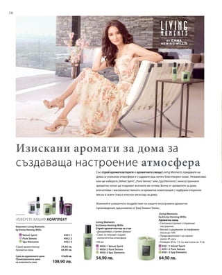 30
		 Velvet Spirit 4952-1
		 Pure Senses 4952-2
		 Spa Elements 4952-3
	 4951-1 Velvet Spirit	
	 4951-2 Pure Senses	
	 4951-3 Spa Elements	
100 мл
	 4950-1 Velvet Spirit
	 4950-2 Pure Senses
	 4950-3 Spa Elements
ИЗБЕРЕТЕ ВАШИЯ КОМПЛЕКТ
Със спрей ароматизаторите и ароматните свещи Living Moments придавате на
дома си уникална атмосфера и създавате ваш личен благотворен оазис. Независимо
кои ще изберете„Velvet Spirit“,„Pure Senses“ или„Spa Elements“, многостранните
ароматни нотки ще очароват всичките ви сетива. Всеки от ароматите за дома
впечатлява с висококачествената си ароматна композиция с подбрани етерични
масла и освен това е изискан аксесоар за дома.
Изживейте уникалното въздействие на нашите ексклузивни ароматни
произведения, вдъхновени от Ема Хеминг-Уилис.
Изискани аромати за дома за
създаваща настроение атмосфера
Комплект Living Moments
by Emma Heming-Willis
54,90 лв.
64,90 лв.
Спрей ароматизатор
Ароматна свещ
Сума на единичните цени  119,80 лв.
Промоционална цена
на комплекта само	 108,90 лв.
Living Moments
by Emma Heming-Willis
Спрей ароматизатор за стая
• Декоративен стъклен флакон
• Само за секунди създава
изключителна атмосфера
54,90 лв.
Living Moments
by Emma Heming-Willis
Ароматна свещ
• Светлина и аромат, създаващи
настроение
• Високо съдържание на парфюмни
масла до 10%
• Продължителност на горене:
около 45 часа
• Размери: Ø ок. 7,5 см, височина ок. 9 см
64,90 лв.
 
