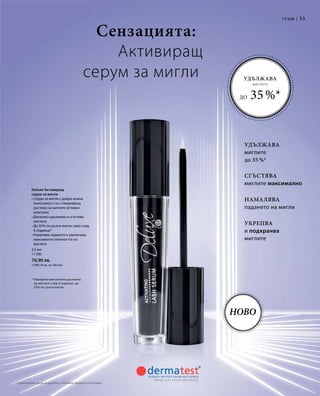 33
5,5 мл
11100
76,90 лв.
(1398,18 лв. за 100 мл)
Ново
Deluxe Активиращ
серум за мигли
• Серум за мигли с добра кожна
поносимост със стимулиращ
растежа на миглите активен
комплекс
• Доказано удължава и сгъстява
миглите
• До 35% по-дълги мигли само след
6 седмици*
• Намалява падането и увеличава
максимално плътността на
миглите
* Измерена максимална дължина
на миглите след 6 седмици: до
35% по-дълги мигли
Укрепва
и подхранва
миглите
Намалява
падането на мигли
Удължава
миглите
до 35 %*
Сгъстява
миглите максимално
Сензацията:
Активиращ
серум за мигли
Грим |
Удължава
миглите
до 35 %*
Сравнителни цени на дребно с подобни продукти на пазара
 