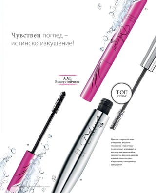 35
Топ
селър
01
0202
Ефектни спирали от ново
измерение. Високите
технологии се съчетават
с елегантност и придават на
миглите максимален обем,
невероятна дължина, красива
извивка и наситен цвят.
Изкусителни, завладяващи,
съвършени!
Чувствен поглед –
истинско изкушение!
XXL
Водоустойчива
Сравнителни цени на дребно с подобни продукти на пазара
 