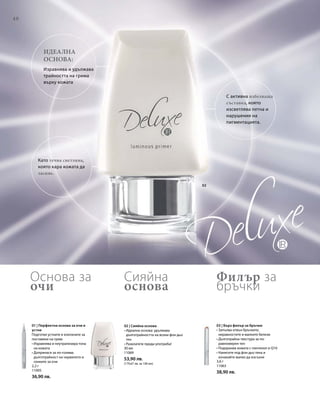 40
02
2,2 г
11005
36,90 лв.
3,6 г
11063
38,90 лв.
30 мл
11069
53,90 лв.
(179,67 лв. за 100 мл)
Идеална
основа:
Изравнява и удължава
трайността на грима
върху кожата
С активна избелваща
съставка, която
изсветлява петна и
нарушения на
пигментацията.
Като течна светлина,
която кара кожата да
засияе.
01 | Перфектна основа за очи и
устни
Подготвя устните и клепачите за
поставяне на грим:
• Изравнява и неутрализира тона
на кожата
• Допринася за по-голяма
дълготрайност на червилото и
сенките за очи
03 | Бърз филър за бръчки
• Запълва отвън бръчките,
неравностите и малките белези
• Дълготрайна текстура за по-
равномерен тен
• Подхранва кожата с пантенол и Q10
• Нанесете под фон дьо тена и
изчакайте малко да изсъхне
02 | Сияйна основа
• Идеална основа: удължава
дълготрайността на всеки фон дьо
тен
• Разклатете преди употреба!
Филър за
бръчки
Сияйна
основа
Основа за
очи
 