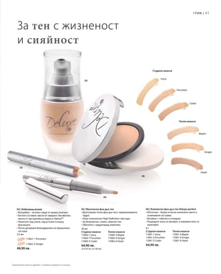 41
05
04
03
06
Maple
Ginger
Hazel
Ceder
Porcelain
Ivory
		 11062-1 Porcelain
		 11062-2 Ginger
48,90 лв.
9 г
Студени нюанси	 Топли нюанси
11061-1 Ivory	 11061-3 Maple
11061-2 Porcelain	 11061-4 Ginger
11061-5 Ceder 	 11061-6 Hazel
64,90 лв.
30 мл
Студени нюанси	 Топли нюанси
11060-1 Ivory	 11060-3 Maple
11060-7 Porcelain	 11060-4 Ginger
11060-5 Ceder 	 11060-6 Hazel
64,90 лв.
(216,33 лв. за 100 мл)
За тен с жизненост
и сияйност
Грим |
Топли нюанси
Студени нюанси
06 | Компактен фон дьо тен Always perfect
• Изтънчен – бързо и лесно нанасяне, както и
освежаване на грима
• Кутийка с гъбичка и огледало
• Лъщящите зони се матират, а неравностите се
заличават
05 | Магически фон дьо тен
• Дълготраен течен фон дьо тен с микроелементи
пудра
• Нова технология: High-Definition текстура
• За безупречен, сияен, смекчен тен
• Обогатен с хидратиращ комплекс
04 | Избелващ молив
• Вълшебен – всички следи от умора изчезват
• Богати съставки: масло от амарант, бисаболол,
масло от австралийска мирта и OptisolTM
• Нанесете под очите, над устните и върху
бръчиците
• Лесно дозиране благодарение на прецизната
система
2,5 мл
Сравнителни цени на дребно с подобни продукти на пазара
 