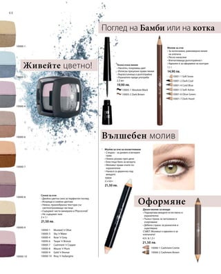 44
		 10005-1 Absolute Black
		 10005-2 Dark Brown
	 	 10001-1 Soft Snow
		 10001-2 Dark Coal
		 10001-4 Cold Blue
		 10001-5 Soft Ashes
		 10001-6 Olive Green
		 10001-7 Dark Hazel
10000-10
10000-8
10000-9
10000-7
10000-3
10000-4
10000-6
10000-1
10000-1 	 Mustard ’n’Olive
10000-3 	 Sky ’n’Water
10000-4 	 Rose ’n’Grey
10000-6 	 Taupe ’n’Bronze
10000-7 	 Cashmere ’n’Copper
10000-8 	 Mauve ’n’Plum
10000-9 	 Gold ’n’Bronze
10000-10 	 Rosy ’n’Aubergine
		 10006-1 Cashmere Creme
		 10006-2 Cashmere Brown
2 x 1 г
21,50 лв.
1,1 г
14,90 лв.
2,5 мл
19,90 лв.
10004
2 x 4,6 г
21,50 лв.
4,9 г  1,3 г
21,50 лв.
Сенки за очи
• Двойна цветна сила за перфектен поглед
• Искрящи и сияйни цветове
• Нежна, прахообразна текстура със
светлоотразяващи частици
• Съдържат чисти минерали и Phycocorail®
• Не съдържат талк
Оформяне
Поглед на Бамби или на котка
Молив за очи
• За интензивна, равномерна линия
на клепача
• Лесно нанасяне
• Впечатляваща дълготрайност
• Идеален е за оформяне на контури
Течна очна линия
• Наситен, покриващ цвят
• Изписва прецизни прави линии
• Бързосъхнеща и дълготрайна
• Разклатете преди употреба
Молив за очи за изсветляване
• 2 върха – за дневен и вечерен
грим
• Нежно розово през деня
• Блестящо бяло за вечерта
• Моливът прави очите по-
изразителни
• Нанася се директно под
веждите
Двоен молив за вежди
• Подчертава веждите естествено и
изразително
• Тънка страна: за запълване и
очертаване
• Дебела страна: за разнасяне и
оцветяване
СЪВЕТ: Моливът е идеален и за
клепачите!
Живейте цветно!
Вълшебен молив
 
