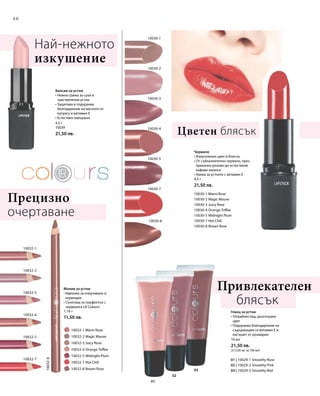 46
10032-1
10032-3
10032-2
10032-5
10032-4
10032-7
10032-8
10030-5
10030-2
10030-7
10030-3
10030-1
10030-4
10030-8
01
02
03
		 10032-1 Warm Rose
		 10032-2 Magic Mauve
		 10032-3 Juicy Rose
		 10032-4 Orange Toffee
		 10032-5 Midnight Plum
		 10032-7 Hot Chili
		 10032-8 Brown Rose
10030-1 Warm Rose
10030-2 Magic Mauve
10030-3 Juicy Rose
10030-4 Orange Toffee
10030-5 Midnight Plum
10030-7 Hot Chili
10030-8 Brown Rose
01 | 10029-1 Smoothy Rose
02 | 10029-2 Smoothy Pink
03 | 10029-3 Smoothy Red
4,5 г
10039
21,50 лв.
1,16 г
11,50 лв.
4,5 г
21,50 лв.
10 мл
21,50 лв.
(215,00 лв. за 100 мл)
Балсам за устни
• Нежна грижа за сухи и
чувствителни устни
• Защитава и подхранва
благодарение на маслото от
купуасу и витамин Е
• Естествен завършек
Най-нежното
изкушение
Молив за устни
• Идеален за очертаване и
корекции
• Съчетава се перфектно с
червилата LR Colours
Прецизно
очертаване
Червило
• Изкусителен цвят и блясък
• От съблазнително червено, през
приказно розово до естествени
кафяви нюанси
• Грижа за устните с витамин Е
Цветен блясък
Привлекателен 		
	блясък
Гланц за устни
• Ултраблестящ, дълготраен
цвят
• Подхранва благодарение на
съдържащия се витамин Е и
екстракт от розмарин
 