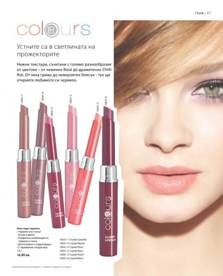 47
10031-1 Crystal Caramel
10031-4 Crystal Mauve
10031-5 Crystal Plum
10031-2 Crystal Rose
10031-3 Crystal Peach
10031-6 Crystal Berry
10031-6
10031-3
10031-2
10031-5
10031-4
10031-1
1,6 г
16,90 лв.
		
Нежни текстури, съчетани с голямо разнообразие
от цветове – от невинно Rosé до драматично Chilli
Rot. От лека грижа до невероятен блясък - тук ще
откриете любимото си червило.
Устните са в светлината на
прожекторите
Грим |
Блестящо червило
• Червило или гланц?
Искам и двете!
• Перфектна комбинация от
червило и гланц
• Дълготрайно и хидратиращо
• С примамлив плодов вкус
Сравнителни цени на дребно с подобни продукти на пазара
 