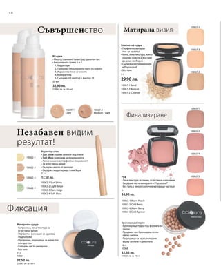 48
10062-2
10062-4
10062-3
10062-1
10229-1
Light
10229-2
Medium / Dark
10067-1
10067-3
10067-2
10063-5
10063-2
10063-1
10063-4
10062-1 Sun Shine
10062-2 Light Beige
10062-3 Dark Beige
10062-4 Soft Moss
10067-1 Sand
10067-3 Apricot
10067-2 Caramel
10063-1 Warm Peach
10063-2 Cold Berry
10063-4 Warm Berry
10063-5 Cold Apricot
9 г
29,90 лв.30 мл
32,90 лв.
(109,67 лв. за 100 мл)
2,5 г
17,50 лв.
15 г
10064
32,50 лв.
(216,67 лв. за 100 г)
18 г
10068
32,50 лв.
(180,56 лв. за 100 г)
4 г
24,90 лв.
Матирана визияСъвършенство
Компактна пудра
• Перфектно матиран
тен – и за изпът
• Мека, лека текстура, която
озарява кожата и я оставя
да диша свободно
• Съдържа чисти минерали
и Phycocorail®
• Без талк
BB крем
• Многостранният талант за страхотен тен
• Ежедневната грижа 5-в-1
	 1. Хидратира
	 2. Прикрива несъвършенствата на кожата
	 3. Изравнява тона на кожата
	 4. Матира тена
	 5. Съдържа UV-филтър с фактор 15
Финализиране
Незабавен видим
резултат!
Коректор стик
• Sun Shine скрива сенките под очите
• Soft Moss прикрива зачервяванията
• Лесно нанасяне, перфектна покривност
• За естествена визия
• Съдържа масло от авокадо
• Съдържа хидратиращо Алое Вера
Минерална пудра
• Копринена, лека текстура за
естествена визия
• Перфектна фиксация за красива,
гладка кожа
• Прозрачна, подходяща за всеки тон
фон дьо тен
• Съдържа чисти минерали
• Без талк
Бронзиращи перли
• Бронзираща пудра под формата на
перли
• Придават лек бронзиращ летен
ефект на тена
• Подходящи са за акцентиране
върху скулите и деколтето
Руж
• Лека текстура за свежо, естествено излъчване
• Съдържа чисти минерали и Phycocorail®
• Без талк; с микроскопични матиращи частици
Фиксация
 