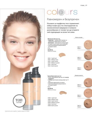 49
10061-7
10060-1
10061-2
10060-2
10061-5
10060-5
10061-4
10060-4
10061-3
10060-3
10061-6
10060-6
10060-1 Light Sand
10060-2 Medium Sand
10060-3 Light Caramel
10060-4 Medium Caramel
10060-5 Dark Sand
10060-6 Dark Caramel
10061-7 Light Sand
10061-2 Medium Sand
10061-3 Light Caramel
10061-4 Medium Caramel
10061-5 Dark Sand
10061-6 Dark Caramel
30 мл
32,50 лв.
(108,33 лв. за 100 мл)
30 мл
32,50 лв.
(108,33 лв. за 100 мл)
Топ
селър
Основата за перфектен тен е правилният
избор на фон дьо тен. Благодарение на
изключителните формули и голямото
разнообразие от тонове тук ще откриете
най-подходящия за всеки тип кожа.
Обезмаслен фон дьо тен
• Хидратира – съдържа NMF комплекс за
поддържане хидратацията на кожата
• Дълготраен  – най-нежните частици пудра
се грижат за дълготраен матов завършек
• Светлоотразяващите микропигменти
изглаждат кожата
Равномерен и безупречен
Грим |
Жълти тонове
Кремообразен фон дьо тен
• Нежен, кремообразен фон дьо тен с висока
покривност
• 12h Wear: дълготраен матиращ ефект до 12
часа
• Повишава хидратацията на кожата
• Светлоотразяващите микропигменти
изглаждат кожата
Бежови нюанси
Сравнителни цени на дребно с подобни продукти на пазара
 