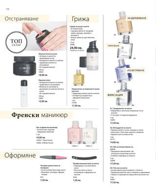 50
01
02
03
04
10092-1 10092-3
100 мл
10094
18,90 лв.
100 мл
10095
12,90 лв.
7 мл
14,90 лв.
10092-1 Rose French
10092-3 White French
823
7,50 лв.
4526
7,50 лв.
7 мл
10099
17,50 лв.
7 мл
10121
14,90 лв.
7 мл
10098
17,50 лв.
7 мл
10097
17,50 лв.
15 мл
10096
24,90 лв.
(166,00 лв. за 100 мл)
7 мл
10100
17,50 лв.
Топ
селър
Отстраняване Грижа
Оформяне
Френски маникюр
Заздравяване
Изсветляване
Фиксация
Укрепване
Лакочистител в кутия
• За бързо и цялостно
премахване на лак
• Натуралното масло от кайсия
предпазва ноктите от
изсушаване
• Не съдържа ацетон
Лакочистител
• Натуралното масло от кайсия
предпазва от изсушаване
• Може да се използва за
допълване на лакочистителя в
кутия
• Не съдържа ацетон
Лак за френски маникюр
• За естествен, красиво
поддържан маникюр
Четиристранна пила за
полиране
• За естествено блестящи нокти
• Изпилява, заглажда, оформя,
полира
Професионална пила за нокти
• Подходяща и за изкуствени
нокти
• Пясъчна пила за лесно
изпиляване и оформяне на
ноктите
01 | Заздравител за нокти
• Изравнява и запечатва повърхността на
ноктите
• С екстракт от морски водорасли
02 | Втвърдител за нокти
• Укрепва меките, тънки, чупещи се нокти
• Запечатва с блестящо защитно покритие
• Идеален като основа за лак
03 | Лак за изсветляване на
нокти
• Прозрачно-виолетовият лак
оптически изсветлява ноктите
• Особено подходящ за пушачи
04 | Топ лак за нокти
• За максимална дълготрайност и блясък
• Предпазва цветния лак от лющене и нараняване
• Нанася се еднократно върху вече изсъхнал лак
Серум за ръце и нокти
• За нежни ръце
• Съдържа масла от гроздови
семки, авокадо, жожоба и
витамин Е
• Нежна грижа за чувствителна
кожа
Омекотител за кожичките около
ноктите
• Хидратира кожата около ноктите
• Оставете да подейства и
оформете кожичките
 