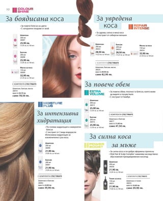 5252
200 мл
26007
25,90 лв.
(12,95 лв. за 100 мл)
200 мл
26008
25,90 лв.
(12,95 лв. за 100 мл)
150 мл
26009
32,90 лв.
(21,93 лв. за 100 мл)
200 мл
26022
28,50 лв.
(14,25 лв. за 100 мл)
200 мл
26023
28,50 лв.
(14,25 лв. за 100 мл)
150 мл
26024
32,90 лв.
(21,93 лв. за 100 мл)
200 мл
26001
21,90 лв.
(10,95 лв. за 100 мл)
200 мл
26000
21,90 лв.
(10,95 лв. за 100 мл)
200 мл
26016
25,90 лв.
(12,95 лв. за 100 мл)
200 мл
26015
25,90 лв.
(12,95 лв. за 100 мл)
150 мл
26031
21,90 лв.
(14,60 лв. за 100 мл)
200 мл
26030
21,90 лв.
(10,95 лв. за 100 мл)
С КОМПЛЕКТА СПЕСТЯВАТЕ
С КОМПЛЕКТА СПЕСТЯВАТЕ
С КОМПЛЕКТА СПЕСТЯВАТЕ С КОМПЛЕКТА СПЕСТЯВАТЕ
С КОМПЛЕКТА СПЕСТЯВАТЕ
За боядисана коса
За повече обемШампоан, балсам, маска
26010
вместо 84,70 лв.
само 78,50 лв.
Шампоан, балсам, маска
26025
вместо 89,90 лв.
само 82,90 лв.
Шампоан и балсам
26017
вместо 51,80 лв.
само 47,50 лв.
Шампоан и балсам
26002
вместо 43,80 лв.
само 39,90 лв.
Шампоан и тоник
26032
вместо 43,80 лв.
само 39,90 лв.
За увредена
коса
За силна коса
за мъже
• За повече блясък на цвета
• С натурални плодове от акай
• За повече обем, плътност и блясък, които може
да видите и почувствате
• С екстракт от бамбук
• По-голяма хидратация и невероятен
блясък
• С екстракт от 3 вида водорасли
Интензивна хидратация за
изключително суха коса.
• За здрава, силна и мека коса
• С екстракт от сибирски женшен
• За силна коса и по-добре оформена прическа
• Vital Hair  Scalp Complex®
намалява наследствено
обусловения преждевременен косопад
За интензивна
хидратация
Шампоан
Балсам
Маска за коса
Шампоан Балсам
Маска за коса
Балсам
Шампоан
Балсам
Шампоан
Тоник за коса
Шампоан
 