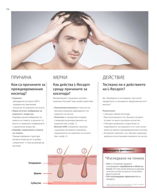 56
*Изследване на тоника
• 76% от тествалите продукта
потвърждават подобряване в обема на
косата. По този начин може да се докаже,
че косата остава по-дълго в естествена
фаза на растеж.
• 76% потвърждават ефикасността на
продукта.
(Тоникът е тестван от 20 мъже и 5 жени на възраст от 21 до 60 г. в изследване
на DermaTronnier за период от 4 месеца през 2005 г)
Потвърдена фективност:
ПРИЧИНА
• Хормони
	 Дихидротестостерон (DHT)
	индиректно причинява
регресия на корените на косата
• Недостатъчно снабдяване на
корените с вещества
Недобро кръвоснабдяване на
кожата на главата, в резултат от
което се намалява снабдяването
с хранителни вещества
• Недобро закрепване в кожата
на главата
Поради увредена структура
космите може да не са добре
„закрепени“ и това да доведе до
косопад
Епидермис
Дерма
Субкутис
Действие
Да. Проведено е изследване, при което
продуктите са ползвани в продължение на 4
месеца.*
Резултатите:
• L-Recapin забавя косопада
• При използването на L-Recapin космите
остават по-дълго във фаза на растеж
• L-Recapin допринася съществено за
закрепването на корените и по този начин
може да намали преждевременния косопад
• Активният комплекс на L-Recapin защитава,
укрепва и възстановява корените на косата
Мерки
Иновативният, специален активен
комплекс Procapil® има тройно действие:
• Олеанолова киселина от листата на
маслина намалява увреждането на
корените на косата
• Апигенин от цитрусови плодове
стимулира кръвооросяването на
корените (вж. изобр. 1)
• Biotinyl-GHK (специален протеин,
съдържащ витамини) подпомага
закрепването на корените на косата!
(вж. изобр. 2)
Кои са причините за
преждевременния
косопад?
Как действа L-Recapin
срещу причините за
косопада?
Тествано ли е действието
на L-Recapin?
 