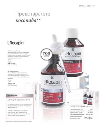57
200 мл
27000
44,90 лв.
(22,45 лв. за 100 мл)
200 мл
27001
87,90 лв.
(43,95 лв. за 100 мл)
27002
44,90 лв.
87,90 лв.
01
02
Топ
селър
С КОМПЛЕКТА СПЕСТЯВАТЕ
Препоръка:
L-Recapin комплект 1+1!
Оптимален резултат се постига само при
продължителна и редовна употреба на
двата продукта.
Тоникът и шампоанът L-Recapin са
разработени така, че взаимно да
допълват действието си и в комбинация
постигат най-добри резултати.
Грижа за мъжа |
Предотвратете
косопада**
L-Recapin комплект 1+1
Шампоан L-Recapin · 200 мл
Тоник L-Recapin · 200 мл
Сума на единичните цени  132,80 лв.
Промоционална цена
на комплекта само 114,50 лв.
01 | Шампоан L-Recapin
Дерматологично тестваната комбинация
от съставки почиства нежно и щадящо.
Редовно използван преди тоника L-Recapin,
оптимално подготвя косата и кожата на
главата за нанасянето му.
02 | Тоник L-Recapin
Тоник L-Recapin®
спира наследствено
обусловения косопад. След измиване
нанасяйте тоника върху влажната коса на
съответните места. Масажирайте с кръгови
движения.
Сравнителни цени на дребно с подобни продукти на пазара
 