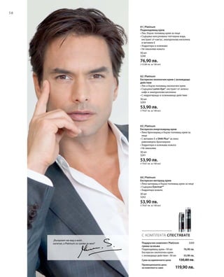 58
50 мл
3240
76,90 лв.
(153,80 лв. за 100 мл)
30 мл
3243
53,90 лв.
(179,67 лв. за 100 мл)
30 мл
3241
53,90 лв.
(179,67 лв. за 100 мл)
30 мл
3242
53,90 лв.
(179,67 лв. за 100 мл)
3269
76,90 лв.
53,90 лв.
С КОМПЛЕКТА СПЕСТЯВАТЕ
„Външният ми вид е моят
капитал, а Platinum се грижи за мен!“ Подаръчен комплект Platinum
грижа за мъжа
Подмладяващ крем • 50 мл
Експресен околоочен крем
с охлаждащо действие • 30 мл
Сума на единичните цени  130,80 лв.
Промоционална цена
на комплекта само 119,90 лв.
01 | Platinum
Подмладяващ крем
• Лек, бързо попиващ крем за лице
• Съдържа капсулована глетчерна вода,
екстракт от кактус, хиалуронова киселина
и витамин Е
• Хидратира и освежава
• Не омазнява кожата
02 | Platinum
Експресен околоочен крем с охлаждащо
действие
• Лек и бързо попиващ околоочен крем
• Съдържа Lumin-Eye®, екстракт от зелено
кафе и хиалуронова киселина
• С хидратиращо и освежаващо действие
03 | Platinum
Eкспресен енергизиращ крем
• Леко бронзиращ и бързо попиващ крем за
лице
• С витамин Е и DHA Plus® за леко,
равномерно бронзиране
• Хидратира и освежава кожата
• Не омазнява
04 | Platinum
Експресен матиращ крем
• Леко матиращ и бързо попиващ крем за лице
• Съдържа Evermat™
• Хидратира кожата
 