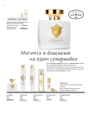 3665
6
0201 03 04 05
01
200 мл
3663
36,90 лв.
(18,45 лв. за 100 мл)
200 мл
3662
43,90 лв.
(21,95 лв. за 100 мл)
100 мл
3661
38,90 лв.
10 мл
3664
54,90 лв.
(549,00 лв. за 100 мл)
50 мл
3660
64,90 лв.
С КОМПЛЕКТА СПЕСТЯВАТЕ
Магията и блясъкът
на един супермодел
Цветове жасмин и тубероза в съчетание с ванилов акорд ви омайват.
Дъх на сладък мед примамва сетивата. Блясък и магия
характеризират този аромат, достоен за всеки моден подиум в света.
Неговата уникална, жизнерадостна композиция е израз на уважение
към родината на Каролина Куркова – Чехия.
Парфюм абсолю
Нежно нанасяне: леко потъркване вместо
пръскане
Малък и практичен: идеален за изпът
В красива подаръчна опаковка
номиниран за
Ароматен комплект Karolina Kurkova
Парфюм, лосион за тяло, душ-крем
Сума на единичните цени  145,70 лв.
Промоционална цена
на комплекта само 129,90 лв.
02 | Душ-крем 03 | Лосион за тяло 04 | Спрей за тяло 05 | Парфюм абсолю01 | Парфюм
 