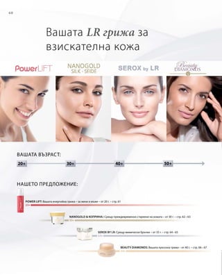 60
30+20+ 50+40+
Вашата LR грижа за
взискателна кожа
Вашата възраст:
power lift: Вашата енергийна грижа – за жени и мъже – от 20 г. – стр. 61
NANOGOLD  КОПРИНА:: Срещу преждевременно стареене на кожата – от 30 г. – стр. 62 – 63
beauty diamonds: Вашата луксозна грижа – от 40 г. – стр. 66 – 67
serox by LR: Срещу мимически бръчки – от 35 г. – стр. 64 – 65
Нашето предложение:
 