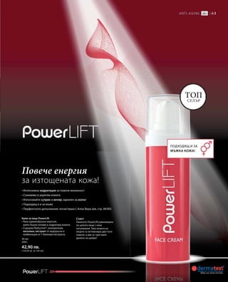 20+
Топ
селър
Подходящ и за
мъжка кожа!
• Интензивна хидратация за повече жизненост
• Съживява и укрепва кожата
• Използвайте сутрин и вечер; идеален за изпът
• Подходящ е и за мъже
• Перфектното допълнение: почистване с Алое Вера (вж. стр. 84/85)
Крем за лице PowerLift
• Лека кремообразна емулсия,
която бързо попива и хидратира кожата
• Съдържа Reductine®, хиалуронова
киселина, екстракт от водорасли и
комбинация от 7 билкови екстракта.
Съвет!
Нанесете PowerLift равномерно
по цялото лице с леки
потупвания. Така кожата на
лицето се активизира два пъти
повече, а вие се чувствате
двойно по-добре!
Повече енергия
за изтощената кожа!
30 мл
3991
42,90 лв.
(143,00 лв. за 100 мл)
 