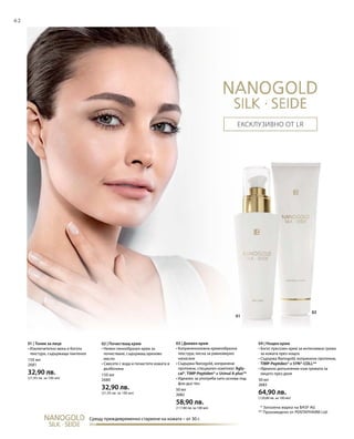 62
02
01
02
150 мл
2681
32,90 лв.
(21,93 лв. за 100 мл)
150 мл
2680
32,90 лв.
(21,93 лв. за 100 мл)
50 мл
2682
58,90 лв.
(117,80 лв. за 100 мл)
50 мл
2683
64,90 лв.
(129,80 лв. за 100 мл)
* Запазена марка на BASF AG
** Произведено от PENTAPHARM Ltd.
Срещу преждевременно стареене на кожата – от 30 г.
Ексклузивно от LR
01 | Тоник за лице
• Изключително мека и богата
текстура, съдържаща пантенол
02 | Почистващ крем
• Нежен пенообразен крем за
почистване, съдържащ оризово
масло
• Смесете с вода и почистете кожата в
дълбочина
03 | Дневен крем
• Коприненонежна кремообразна
текстура, лесна за равномерно
нанасяне
• Съдържа Nanogold, копринени
протеини, специален комплекс Agly-
cal®, TIMP-Peptiden® и Uvinul A plus®*
• Идеален за употреба като основа под
фон дьо тен
04 | Нощен крем
• Богат луксозен крем за интензивна грижа
за кожата през нощта
• Съдържа Nanogold, копринени протеини,
TIMP-Peptiden® и SYN®-COLL**
• Идеално допълнение към грижата за
лицето през деня
 