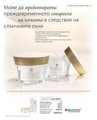 63
04
03
2684
32,90 лв.
32,90 лв.
58,90 лв.
64,90 лв.
С КОМПЛЕКТА СПЕСТЯВАТЕ
• Nanogold заедно с копринените протеини изгражда полезна
UVA защита. UVA лъчите са основен фактор за
преждевременното стареене на кожата, предизвикано от
слънчевото лъчение.
• Луксозните копринени текстури нежно глезят кожата и оставят
след себе си приятно усещане.
Може да предотврати
преждевременното стареене
на кожата в следствие на
слънчевите лъчи
Грижа против с тареене 30+ |
Комплект Nanogold
Почистващ крем · 150 мл
Тоник за лице · 150 мл
Дневен крем · 50 мл
Нощен крем · 50 мл
Сума на единичните цени 189,60 лв.
Промоционална цена
на комплекта само 169,90 лв.
Сравнителни цени на дребно с подобни продукти на пазара
 
