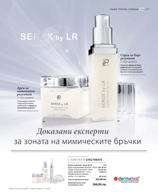 65
03 04
1438
109,50 лв.
152,90 лв.
76,90 лв.
86,50 лв.
С КОМПЛЕКТА СПЕСТЯВАТЕ
Крем за
интензивен
резултат
2 пъти дневно
След серума нанесете
върху лицето малко
количество от крема за
интензивен резултат.
Серум за бърз
резултат
2 пъти дневно
Нанесете серума за бърз
резултат два пъти дневно
в областта на мимическите
бръчки и леко масажирайте.
Грижа против с тареене 35+ |
Пълен комплект Serox by LR
Крем за интензивен резултат • 48 мл
Серум за бърз резултат • 38 мл
Грижа срещу бръчки • 15 мл
Професионални тампони
за очи • 4 х 2 тампона
Сума на единичните цени  425,80 лв.
Промоционална цена
на комплекта само 348,90 лв.
Доказани експерти
за зоната на мимическите бръчки
Сравнителни цени на дребно с подобни продукти на пазара
 