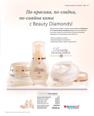 67
0302
01
21000
32,90 лв.
32,90 лв.
65,50 лв.
76,50 лв.
54,50 лв.
С КОМПЛЕКТА СПЕСТЯВАТЕ
По-красива, по-гладка,
по-сияйна кожа
с Beauty Diamonds!
Зрялата кожа се нуждае от луксозна грижа. Модерната комбинация
от съставки на базата на диаманта допринася за възстановяване
на контура, сияйността и еластичността. Вашата кожа ще бъде
преобразена от тази ежедневна грижа. Вижте как:
• Помага за укрепване на кожата
• Намалява видимостта на бръчките*
• Подпомагаща лифтинг грижа* за зрялата кожа
Грижа против с тареене 40+ |
Комплект Beauty Diamonds
Тоалетно мляко · 200 мл
Тоник за лице · 200 мл
Дневен крем · 50 мл
Нощен крем · 50 мл
Околоочен крем · 30 мл
Сума на единичните цени  262,30 лв.
Промоционална цена
на комплекта само 239,90 лв.
Сравнителни цени на дребно с подобни продукти на пазара
 