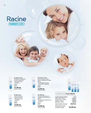 70
500 мл
22002
21,90 лв.
(4,38 лв. за 100 мл)
250 мл
22000
14,90 лв.
(5,96 лв. за 100 мл)
250 мл
22001
14,90 лв.
(5,96 лв. за 100 мл)
250 мл
22003
16,90 лв.
(6,76 лв. за 100 мл)
22004
21,90 лв.
16,90 лв.
14,90 лв.
14,90 лв.
С КОМПЛЕКТА СПЕСТЯВАТЕ
Семеен комплект Racine
Крем за вана · 500 мл
Лосион за тяло · 250 мл
Шампоан · 250 мл
Душ-крем · 250 мл
Сума на единичните цени  68,60 лв.
Промоционална цена
на комплекта само 62,90 лв.
01 | Крем за вана
Невероятно изживяване
за цялото семейство.
• Без оцветители и
парабени
03 | Душ-крем
Почиства нежно и
подхранва кожата.
• Без оцветители и
парабени
02 | Лосион за тяло
Леката текстура попива
бързо и подхранва осезаемо
кожата.
• Без парафиново масло,
оцветители и парабени
04 | Шампоан
Улеснява разресването и
придава на косата блясък и
мекота.
• Без силикони, оцветители и
парабени
 