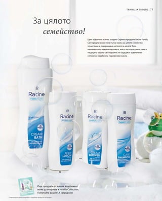 71
01
02
0403
Един за всички, всички за един! Серията продукти Racine Family
Care предлага наистина пълна грижа за цялото семейство:
почистване и подхранване на тялото и косата. Те са
изключително нежни към кожата, както на възрастните, така и
на децата, защото са натурални, не съдържат оцветители,
силикони, парабени и парафинови масла.
За цялото
	 семейство!
Още продукти от нашия асортимент
може да откриете в Health Collection.
Попитайте вашия LR сътрудник!
Грижа за тялото |
Сравнителни цени на дребно с подобни продукти на пазара
 