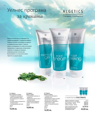 72
01
02
03
100 мл
27511
16,90 лв.
100 мл
27510
18,90 лв. 100 мл
27512
16,90 лв.
27513
18,90 лв.
16,90 лв.
16,90 лв.
С КОМПЛЕКТА СПЕСТЯВАТЕ
Уелнес програма
	 за краката
Algetics комплект за крака
Гел за крака и стъпала · 100 мл
Крем за крака · 100 мл
Пилинг за крака · 100 мл
Сума на единичните цени  52,70 лв.
Промоционална цена
на комплекта само 44,90 лв.
Краката ни всеки ден са подложени на
голямо натоварване. С продуктите Algetics
Thalasso Cosmetics осигурявате на краката
си правилната доза грижа. С пилинга,
крема и охлаждащия гел, освен интензивно
подхранване и хидратация, иновативният
комплекс от водорасли предлага
освежаващ ритуал за всеки ден.
Възползвайте се от прочутата таласо
терапия и за вашите крака.
01 | Algetics
Гел за крака и стъпала
• С водорасли ламинария и
нежни охлаждащи перли
• Дезодориращ гел за крака и
стъпала
• Охлажда приятно уморените и
изтощени крака
• С дезодориращо действие
02 | Algetics
Крем за крака
• С иновативен комплекс от
водорасли
• Подхранващ крем за сухи и
изтощени крака
• Намалява вроговяването
• Грижа и възстановяване
03 | Algetics
Пилинг за крака
• С водорасли ламинария и
ирландски мъх
• Кремообразен пилинг за крака
против суха и груба кожа
• Едновременно подхранва и
прави кожата гладка
• Нежно отстранява мъртвите
клетки
 